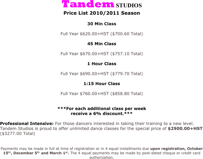 Tandem STUDIOS
Price List 2010/2011 Season

30 Min Class

Full Year $620.00+HST ($700.60 Total)

45 Min Class

Full Year $670.00+HST ($757.10 Total)

1 Hour Class

Full Year $690.00+HST ($779.70 Total)

1:15 Hour Class 

Full Year $760.00+HST ($858.80 Total)


***For each additional class per week
receive a 6% discount.***

Professional Intensive: For those dancers interested in taking their training to a new level. 
Tandem Studios is proud to offer unlimited dance classes for the special price of $2900.00+HST ($3277.00 Total)


Payments may be made in full at time of registration or in 4 equal installments due upon registration, October 15th, December 5th and March 1st. The 4 equal payments may be made by post-dated cheque or credit card authorization.
