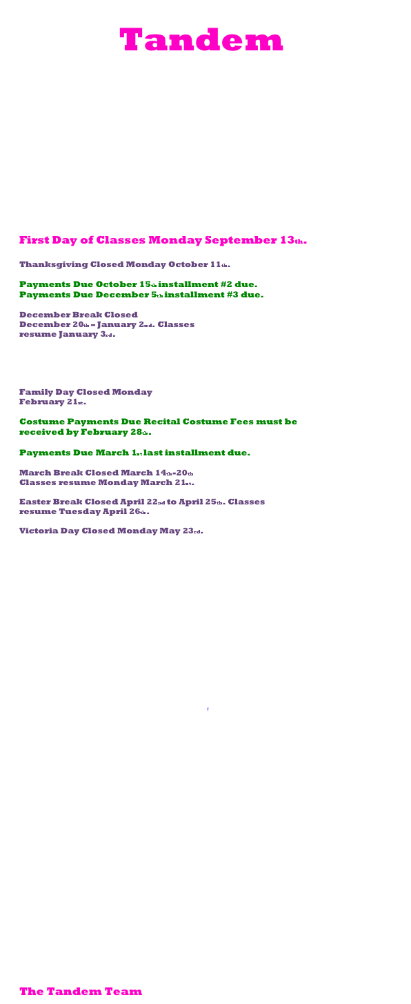             Tandem
                   NEWSLETTER
                                                    2010-2011


Hello all!
We are very excited for another year to begin at
Tandem Studios! In an effort to keep everyone up to
date, we would like to provide you with some important
information.

Important Dates:

First Day of Classes Monday September 13th.

Thanksgiving Closed Monday October 11th.

Payments Due October 15th installment #2 due.
Payments Due December 5th installment #3 due.

December Break Closed
December 20th – January 2nd. Classes
resume January 3rd.

Recital Permission forms due
Permission forms due by Saturday
January 22nd.

Family Day Closed Monday
February 21st.

Costume Payments Due Recital Costume Fees must be
received by February 28th.

Payments Due March 1st last installment due.

March Break Closed March 14th-20th
Classes resume Monday March 21st.

Easter Break Closed April 22nd to April 25th. Classes
resume Tuesday April 26th.

Victoria Day Closed Monday May 23rd.

Recital Rehearsal Day Friday June 10th at Hart House
Theatre.
Recital Day Sat. June 11th at Hart House Theatre.


Dress code

We have an account on Discount Dance Supply’s website where the dress
codes are available to give you an idea of what the kids should wear to
class. It is not required that you purchase from DDS (although we have
used them with much success in the past) and you are welcome to
purchase similar items at a local dance retailer. We’ve listed a few other
stores in the Toronto area for this purpose.
To view the dress codes on DDS:

- Visit http://www.discountdance.com/
- In the top right corner, click “Online Catalog”
- In the top right corner, click “4 teachers”
- On the left side of the page, enter TP35136 in the ID section
- Click on your child’s class!

Some other retailers in Toronto
The Dancewear Centre
530 Wilson Ave. at the corner of Faywood
Toronto, ON
416-630-2292

The Dance Shoppe Malabar
50 Sheppard Avenue West, Suite 200 www.malabar.net
Toronto, ON M2N 1M2 14 McCaul Street T.O. ON
(416) 225-6862 (416) 598-2581
*For beginner dancers in jazz, ballet and tap, shoes can be purchased at
various Walmarts/Payless stores throughout the city.*

One last reminder

It is important that all information is completed on the registration
forms we have on file, including your signature which is needed for
the official registration of your child into their class(es).
We ask that this information be given to us on the day of your child’s
first class in September. Thank you!

The Tandem Team